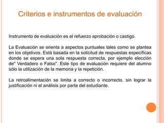 Criterios e instrumentos de evaluación

Instrumento de evaluación es el refuerzo aprobación o castigo.

La Evaluación se orienta a aspectos puntuales tales como se plantea
en los objetivos. Está basada en la solicitud de respuestas específicas
donde se espera una sola respuesta correcta, por ejemplo elección
de" Verdadero o Falso". Este tipo de evaluación requiere del alumno
sólo la utilización de la memoria y la repetición.

La retroalimentación se limita a correcto o incorrecto, sin lograr la
justificación ni el análisis por parte del estudiante.
 