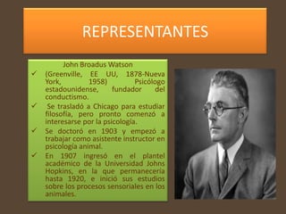 REPRESENTANTES
          John Broadus Watson
   (Greenville, EE UU, 1878-Nueva
    York,         1958)          Psicólogo
    estadounidense,       fundador      del
    conductismo.
    Se trasladó a Chicago para estudiar
    filosofía, pero pronto comenzó a
    interesarse por la psicología.
   Se doctoró en 1903 y empezó a
    trabajar como asistente instructor en
    psicología animal.
   En 1907 ingresó en el plantel
    académico de la Universidad Johns
    Hopkins, en la que permanecería
    hasta 1920, e inició sus estudios
    sobre los procesos sensoriales en los
    animales.
 
