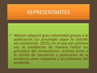 REPRESENTANTES


 Watson adquirió gran notoriedad gracias a la
  publicación (La psicología según la concibe
  un conductista, 1913), en el que por primera
  vez se establecían de manera radical los
  principios del conductismo: rechazo tanto a
  la noción de conciencia y explicación de la
  conducta como respuesta a los estímulos del
  ambiente.
 