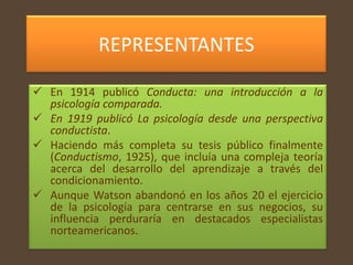 REPRESENTANTES

 En 1914 publicó Conducta: una introducción a la
  psicología comparada.
 En 1919 publicó La psicología desde una perspectiva
  conductista.
 Haciendo más completa su tesis público finalmente
  (Conductismo, 1925), que incluía una compleja teoría
  acerca del desarrollo del aprendizaje a través del
  condicionamiento.
 Aunque Watson abandonó en los años 20 el ejercicio
  de la psicología para centrarse en sus negocios, su
  influencia perduraría en destacados especialistas
  norteamericanos..
 