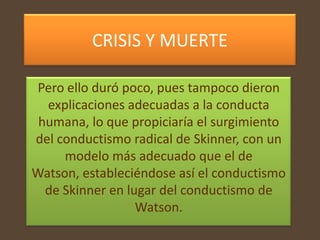 CRISIS Y MUERTE

Pero ello duró poco, pues tampoco dieron
  explicaciones adecuadas a la conducta
 humana, lo que propiciaría el surgimiento
del conductismo radical de Skinner, con un
     modelo más adecuado que el de
Watson, estableciéndose así el conductismo
  de Skinner en lugar del conductismo de
                  Watson.
 