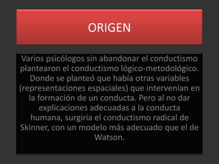 ORIGEN

 Varios psicólogos sin abandonar el conductismo
plantearon el conductismo lógico-metodológico.
   Donde se planteó que había otras variables
(representaciones espaciales) que intervenían en
   la formación de un conducta. Pero al no dar
       explicaciones adecuadas a la conducta
    humana, surgiría el conductismo radical de
Skinner, con un modelo más adecuado que el de
                      Watson.
 