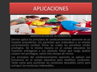 APLICACIONES



                 MODIFICACION DE LA CONDUCTA
Skinner aplicó los principios de condicionamiento operante en un
hospital psiquiátrico. Los pacientes que ordenaban y se vestían
correctamente recibían fichas las cuales les permitían recibir
privilegios. De la misma manera en el campo educativo los
maestros entregaron a sus alumnos fichas que luego podían
canjear con privilegios, como más tiempo de recreo.
Los principios del condicionamiento operante se aplican con
frecuencia en el campo educativo para modificar conductas.
Tanto como para aumentar las conductas deseables como para
extinguir las conductas indeseables.
 