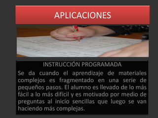 APLICACIONES




           INSTRUCCIÓN PROGRAMADA
Se da cuando el aprendizaje de materiales
complejos es fragmentado en una serie de
pequeños pasos. El alumno es llevado de lo más
fácil a lo más difícil y es motivado por medio de
preguntas al inicio sencillas que luego se van
haciendo más complejas.
 