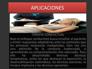 APLICACIONES



                TERAPIA CONDUCTUAL
Bajo el enfoque conductista busca enseñar al paciente
a emitir respuestas adaptativas ante los estímulos que
les provocan respuestas inadaptadas, bien sea con
una extinción de la conducta inadecuada, o
aprendiendo un comportamiento más adecuado. Para
ello     ha     desarrollado       diversas     técnicas
terapéuticas, entre las que destacan la exposición, la
desensibilización sistemática, las técnicas aversivas, la
terapia implosiva y las técnicas operantes.
 