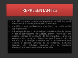 REPRESENTANTES

 En 1936 empezó a trabajar como profesor en la Universidad
  de Minnesota, donde permaneció nueve años.
 En 1938 Skinner publicó su primer libro, Las conductas de
  los organismos.
 Influido por la teoría de los reflejos condicionados de Pavlov
  y por el conductismo de Watson, Skinner creyó que era
  posible explicar la conducta de los individuos como un
  conjunto de respuestas fisiológicas condicionadas por el
  entorno, y se entregó al estudio de las posibilidades que
  ofrecía el control científico de la conducta, mediante
  técnicas de refuerzo (premio de la conducta
  deseada), necesariamente sobre animales.
 