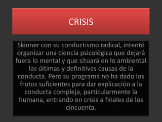 CRISIS

 Skinner con su conductismo radical, intentó
 organizar una ciencia psicológica que dejará
fuera lo mental y que situará en lo ambiental
     las últimas y definitivas causas de la
 conducta. Pero su programa no ha dado los
  frutos suficientes para dar explicación a la
    conducta compleja, particularmente la
 humana, entrando en crisis a finales de los
                   cincuenta.
 