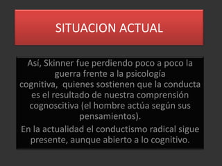 SITUACION ACTUAL

  Así, Skinner fue perdiendo poco a poco la
          guerra frente a la psicología
cognitiva, quienes sostienen que la conducta
   es el resultado de nuestra comprensión
  cognoscitiva (el hombre actúa según sus
                pensamientos).
En la actualidad el conductismo radical sigue
   presente, aunque abierto a lo cognitivo.
 