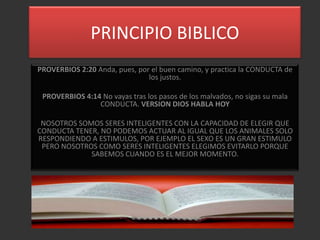 PRINCIPIO BIBLICO
PROVERBIOS 2:20 Anda, pues, por el buen camino, y practica la CONDUCTA de
                               los justos.

 PROVERBIOS 4:14 No vayas tras los pasos de los malvados, no sigas su mala
                CONDUCTA. VERSION DIOS HABLA HOY

 NOSOTROS SOMOS SERES INTELIGENTES CON LA CAPACIDAD DE ELEGIR QUE
CONDUCTA TENER, NO PODEMOS ACTUAR AL IGUAL QUE LOS ANIMALES SOLO
RESPONDIENDO A ESTIMULOS, POR EJEMPLO EL SEXO ES UN GRAN ESTIMULO
 PERO NOSOTROS COMO SERES INTELIGENTES ELEGIMOS EVITARLO PORQUE
             SABEMOS CUANDO ES EL MEJOR MOMENTO.
 