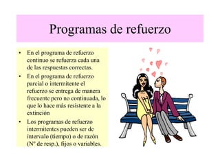 Programas de refuerzo
• En el programa de refuerzo
continuo se refuerza cada una
de las respuestas correctas.
• En el programa de refuerzo
parcial o intermitente el
refuerzo se entrega de manera
frecuente pero no continuada, lo
que lo hace más resistente a la
extinción
• Los programas de refuerzo
intermitentes pueden ser de
intervalo (tiempo) o de razón
(Nº de resp.), fijos o variables.
 