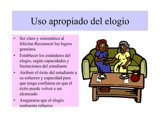 Uso apropiado del elogio
• Ser claro y sistemático al
felicitar.Reconocer los logros
genuinos
• Establecer los estándares del
elogio, según capacidades y
limitaciones del estudiante
• Atribuir el éxito del estudiante a
su esfuerzo y capacidad para
que tenga confianza en que el
éxito puede volver a ser
alcanzado
• Asegurarse que el elogio
realmente refuerce
 