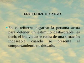 EL REFUERZO NEGATIVO.
 En el refuerzo negativo la persona actúa
para detener un estimulo desfavorable, es
decir, el individuo se retira de una situación
indeseable cuando se presenta el
comportamiento no deseado.
 