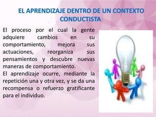 El proceso por el cual la gente
adquiere cambios en su
comportamiento, mejora sus
actuaciones, reorganiza sus
pensamientos y descubre nuevas
maneras de comportamiento.
El aprendizaje ocurre, mediante la
repetición una y otra vez, y se da una
recompensa o refuerzo gratificante
para el individuo.
 