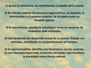 1) Ignora la conciencia, los sentimientos y estados de la mente.
2) No intenta explicar los procesos cognoscitivos, la intuición, la
información ni el proceso creativo. Ve al sujeto como un
receptor pasivo.
3) Es mecanicista: concibe lo psicológico como un conjunto de
respuestas ante estímulos.
4) Está desfasado del desarrollo actual de la ciencia. Trabaja con
animales, asimilando su comportamiento al humano.
5) Es operacionalista: identifica los fenómenos con las esencias.
Es una ideología importada, al servicio del poder, que mantiene
la psicología como ciencia natural.
 