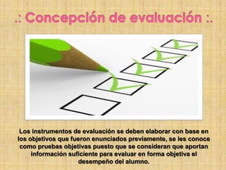 Los instrumentos de evaluación se deben elaborar con base en
los objetivos que fueron enunciados previamente, se les conoce
como pruebas objetivas puesto que se consideran que aportan
información suficiente para evaluar en forma objetiva el
desempeño del alumno.
 