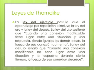 Leyes de Thorndike
 La ley del ejercicio postula que el
aprendizaje por repetición e incluye la ley del
uso y la ley del desuso. La ley del uso sostiene
que “cuando una conexión modificable
tiene lugar entre una situación y una
respuesta, siendo iguales las demás cosas, la
fuerza de esa conexión aumenta”. La ley del
desuso señala que “cuando una conexión
modificable no tiene lugar entre una
situación y la respuesta durante cierto
tiempo, la fuerza de esa conexión decrece”.
 
