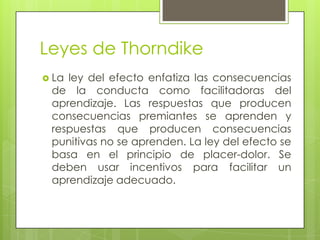 Leyes de Thorndike
 La ley del efecto enfatiza las consecuencias
de la conducta como facilitadoras del
aprendizaje. Las respuestas que producen
consecuencias premiantes se aprenden y
respuestas que producen consecuencias
punitivas no se aprenden. La ley del efecto se
basa en el principio de placer-dolor. Se
deben usar incentivos para facilitar un
aprendizaje adecuado.
 