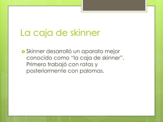 La caja de skinner
 Skinner desarrolló un aparato mejor
conocido como “la caja de skinner”.
Primero trabajó con ratas y
posteriormente con palomas.
 