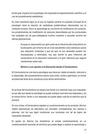 tenido gran impacto en la psicología. Ha impulsado la experimentación científica y el
uso de procedimientos estadísticos.
Su más importante logro es el que ha logrado cambiar el propósito principal de la
psicología hacia la solución de verdaderas problemáticas relacionadas con la
conducta humana. Como el aprendizaje es una forma de modificación de conducta,
los procedimientos de modificación de conducta desarrollados por los conductistas
han probados ser de gran utilidadpara muchos maestros y escuelas durante las
últimas generaciones.
-

Aunque en desacuerdo con gran parte de la influencia del conductismo en
la educación, por la forma de ver a los estudiantes como individuos vacíos
que adquieren conductas y que las que no son deseadas pueden ser
reemplazadas o eliminadas, hay que admitir la gran influencia del
conductismo en la educación tradicional y la gran influencia que seguirá
manteniendo sobre esta.
Skinner y sus aportes a la Educación desde el Conductismo

El Conductismo es una teoría psicológica que tiene por objeto el estudio, reducido a
lo observable, del comportamiento exterior (sea motor, verbal o glandular), en donde
se prescinde tanto de la conciencia como de los sentimientos.

En la línea del Conductismo se espera que frente a un estímulo haya una respuesta,
es por ello que desde la psicología se puede anticipar cual será esa respuesta y, de
la misma forma, frente a una respuesta se puede saber cuál fue el estímulo que la
provocó.
En sus inicios, el Conductismo lograba un condicionamiento en la conducta. Skinner
realizó experiencias de laboratorio con animales, principalmente con ratones y
palomas, con los que logró condicionar sus conductas con tal de lograr las
respuestas deseadas.
El aporte de Skinner fue transformar el simple condicionamiento en un
condicionamiento operante de tal forma que puede llegar a explicar el aprendizaje y
10

 