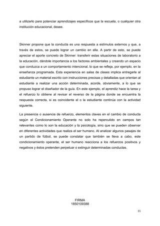 a utilizarlo para potenciar aprendizajes específicos que la escuela, o cualquier otra
institución educacional, desee.

Skinner propone que la conducta es una respuesta a estímulos externos y que, a
través de estos, se puede lograr un cambio en ella. A partir de esto, se puede
apreciar el aporte concreto de Skinner: transferir estas situaciones de laboratorio a
la educación, dándole importancia a los factores ambientales y creando un espacio
que conduzca a un comportamiento intencional, lo que se refleja, por ejemplo, en la
enseñanza programada. Esta experiencia en salas de clases implica entregarle al
estudiante un material escrito con instrucciones precisas y detalladas que orientan al
estudiante a realizar una acción determinada, acorde, obviamente, a lo que se
propuso lograr el diseñador de la guía. En este ejemplo, el aprendiz hace la tarea y
el refuerzo lo obtiene al revisar el reverso de la página donde se encuentra la
respuesta correcta, si es coincidente el o la estudiante continúa con la actividad
siguiente.
La presencia o ausencia de refuerzo, elementos claves en el cambio de conducta
según el Condicionamiento Operante no solo ha repercutido en campos tan
relevantes como lo son la educación y la psicología, sino que se pueden observar
en diferentes actividades que realiza el ser humano. Al analizar algunos pasajes de
un partido de fútbol, se puede constatar que también se lleva a cabo, este
condicionamiento operante, el ser humano reacciona a los refuerzos positivos y
negativos y éstos pretenden perpetuar o extinguir determinadas conductas.

FIRMA
1850109388
11

 