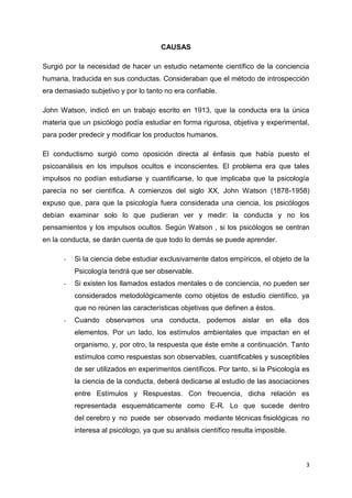 CAUSAS
Surgió por la necesidad de hacer un estudio netamente científico de la conciencia
humana, traducida en sus conductas. Consideraban que el método de introspección
era demasiado subjetivo y por lo tanto no era confiable.
John Watson, indicó en un trabajo escrito en 1913, que la conducta era la única
materia que un psicólogo podía estudiar en forma rigurosa, objetiva y experimental,
para poder predecir y modificar los productos humanos.
El conductismo surgió como oposición directa al énfasis que había puesto el
psicoanálisis en los impulsos ocultos e inconscientes. El problema era que tales
impulsos no podían estudiarse y cuantificarse, lo que implicaba que la psicología
parecía no ser científica. A comienzos del siglo XX, John Watson (1878-1958)
expuso que, para que la psicología fuera considerada una ciencia, los psicólogos
debían examinar solo lo que pudieran ver y medir: la conducta y no los
pensamientos y los impulsos ocultos. Según Watson , si los psicólogos se centran
en la conducta, se darán cuenta de que todo lo demás se puede aprender.
-

Si la ciencia debe estudiar exclusivamente datos empíricos, el objeto de la
Psicología tendrá que ser observable.

-

Si existen los llamados estados mentales o de conciencia, no pueden ser
considerados metodológicamente como objetos de estudio científico, ya
que no reúnen las características objetivas que definen a éstos.

-

Cuando observamos una conducta, podemos aislar en ella dos
elementos. Por un lado, los estímulos ambientales que impactan en el
organismo, y, por otro, la respuesta que éste emite a continuación. Tanto
estímulos como respuestas son observables, cuantificables y susceptibles
de ser utilizados en experimentos científicos. Por tanto, si la Psicología es
la ciencia de la conducta, deberá dedicarse al estudio de las asociaciones
entre Estímulos y Respuestas. Con frecuencia, dicha relación es
representada esquemáticamente como E-R. Lo que sucede dentro
del cerebro y no puede ser observado mediante técnicas fisiológicas no
interesa al psicólogo, ya que su análisis científico resulta imposible.

3

 