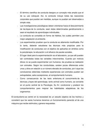 -

El término científico de conducta designa un concepto más amplio que el
de su uso coloquial. Así, la conducta incluye todas las reacciones
corporales que puedan ser medidas, aunque no puedan ser observadas a
simple vista.

-

Las investigaciones psicológicas deben orientarse hacia el descubrimiento
de las leyes de la conducta, sean éstas determinadas genéticamente o
sean el resultado de aprendizajes individuales.

-

La conducta se consolida en forma de hábitos, los cuales permiten una
mejor adaptación al ambiente.

-

Los experimentos prueban que la conducta es altamente modificable. Por
lo tanto, deberán estudiarse las técnicas más propicias para la
modificación de conductas con el objetivo de aplicarlas en ámbitos como
la psicoterapia, la educación o el refuerzo de pautas sociales.

-

El lugar ideal para la experimentación es el laboratorio, ya que allí pueden
ser controladas todas las variables intervinientes. Cuando por motivos
éticos no se pueda experimentar con humanos, las pruebas se realizarán
con animales. Según los conductistas, existen pocas diferencias entre
unos y otros en relación a un número elevado de conductas, por l oque las
conclusiones obtenidas mediante experiencias con animales pueden ser
extrapoladas, salvo excepciones, al comportamiento humano.

-

Como consecuencia de las tesis anteriores, el conocimiento de las
técnicas y leyes del aprendizaje, tanto animal como humano, se convierte
en el punto central de la Psicología. Su fin: condicionar y predecir los
comportamientos para mejorar las habilidades adaptativas de los
organismos.

El conductismo se centró en la necesidad de un estudio objetivo de los hechos y
consideró que los seres humanos tenemos un funcionamiento parecido al de una
máquina que recibe estímulos y genera respuestas.

4

 