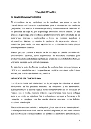 TEMAS IMPORTANTES
EL CONDUCTISMO WATSONIANO
El conductismo es un movimiento en la psicología que avoca el uso de
procedimientos estrictamente experimentales para la observación de conductas
(respuestas) con relación al ambiente (estímulo). El conductismo se desarrolla en
los principios del siglo XX por el psicólogo americano John B. Watson. En ese
entonces la psicología era considerada predominantemente como el estudio de las
experiencias

internas o

sentimientos a través de

métodos subjetivos o

introspectivos. Watson no negaba la existencia de experiencias internas o
emociones, pero insistía que estas experiencias no podían ser estudiadas porque
eran imposibles de observar.
Watson propuso convertir el estudio de la psicología en ciencia utilizando solo
procedimientos objetivos, como experimentos de laboratorio diseñados para
producir resultados estadísticos significativos. El estudio conductista lo hizo formular
una teoría conocida como estímulo-respuesta.
En esta teoría todas las formas complejas de conducta, tales como emociones y
hábitos, son estudiadas como compuestas por cambios musculares y glandulares
simples, que pueden ser observados y medidos.
INFLUENCIA DEL CONDUCTISMO
La influencia inicial del conductismo en la psicología fue minimizar el estudio
introspectivo de los procesos mentales, las emociones y los sentimientos,
sustituyéndolo por el estudio objetivo de los comportamientos de los individuos en
relación con el medio, mediante métodos experimentales. Este nuevo enfoque
sugería un modo de relacionar las investigaciones animales y humanas y de
reconciliar la psicología con las demás ciencias naturales, como la física,
la química o la biología.
El conductismo actual ha influido en la psicología de tres maneras: ha reemplazado
la concepción mecánica de la relación estímulo-respuesta por otra más funcional
que hace hincapié en el significado de las condiciones estimulares para el individuo;

6

 