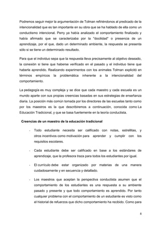 Podremos seguir mejor la argumentación de Tolman refiriéndonos al predicado de la
intencionalidad que es tan importante en su obra que se ha hablado de ella como un
conductismo intencional. Perry ya había analizado el comportamiento finalizado y
había afirmado que se caracterizaba por la "docilidad" o presencia de un
aprendizaje, por el que, dado un determinado ambiente, la respuesta se presenta
sólo si se tiene un determinado resultado.
Para que el individuo sepa que la respuesta lleva precisamente al objetivo deseado,
la conexión si tiene que haberse verificado en el pasado y el individuo tiene que
haberla aprendido. Realizando experimentos con los animales Tolman explicitó en
términos

empíricos

la

problemática

inherente

a

la

intencionalidad

del

comportamiento.
La pedagogía es muy compleja y se dice que cada maestro y cada escuela es un
mundo aparte con sus propias creencias basadas en sus estrategias de enseñanza
diaria. La posición más común tomada por los directores de las escuelas tanto como
por los maestros es la que describiremos a continuación, conocida como La
Educación Tradicional, y que se basa fuertemente en la teoría conductista.
Creencias de un maestro de la educación tradicional
-

Todo estudiante necesita ser calificado con notas, estrellitas, y
otros incentivos como motivación para

aprender

y

cumplir

con

los

requisitos escolares.
-

Cada estudiante debe ser calificado en base a los estándares de
aprendizaje, que la profesora traza para todos los estudiantes por igual.

-

El currículo debe

estar organizado

por materias de

una manera

cuidadosamente y en secuencia y detallado.
-

Los maestros que aceptan la perspectiva conductista asumen que el
comportamiento de los estudiantes es una respuesta a su ambiente
pasado y presente y que todo comportamiento es aprendido. Por tanto
cualquier problema con el comportamiento de un estudiante es visto como
el historial de refuerzos que dicho comportamiento ha recibido. Como para

8

 