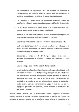 los conductistas el aprendizaje es una manera de modificar el
comportamiento, los maestros deben de proveer a los estudiantes con un
ambiente adecuado para el refuerzo de las conductas deseados.
-

Las conductas no deseadas de los estudiantes en el aula pueden ser
modificados utilizando los principios básicos de modificación de conducta.

-

Las siguientes son técnicas aplicadas en la educación tradicional para
eliminar conductas no deseadas en los estudiantes:

-

Refuerzo de las conductas deseadas, que de esta manera competirá con
la conducta no deseada hasta reemplazarla por completo.

-

Debilitar las conductas no deseadas eliminando los refuerzos de estas.

-

La técnica de la "saturación" que implica envolver a un individuo en la
misma conducta no deseada, de manera repetitiva hasta que el individuo
se sienta hastiado del comportamiento.

-

Cambiando la condición del estímulo que produce la conducta no
deseada, influenciando al individuo a tomar otra respuesta a dicho
estimulo.

-

Usando castigos para debilitar la conducta no deseada.

-

Una importante aplicación del condicionamiento operante utilizado en la
educación tradicional es la de Aprendizaje Programado. En esta técnica
las materias son divididas en pequeños simples pedazos o marcos de
referencia, en que en cada parte al estudiante se le bombardea con una
cantidad de preguntas a las que el estudiante conoce la respuesta y
probablemente conteste correctamente; luego de una en una se van
agregando preguntas al repertorio, dando premios e incentivando las
respuestas correctas.

Muchos críticos afirman que el Conductismo "sobre simplifica" la conducta
humana y que ve al hombre como una automatización en vez de una criatura con
propósito y voluntad. A pesar de la opinión de estos críticos, el conductismo ha
9

 