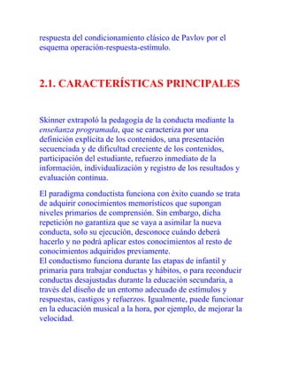 respuesta del condicionamiento clásico de Pavlov por el
esquema operación-respuesta-estímulo.

2.1. CARACTERÍSTICAS PRINCIPALES

Skinner extrapoló la pedagogía de la conducta mediante la
enseñanza programada, que se caracteriza por una
definición explícita de los contenidos, una presentación
secuenciada y de dificultad creciente de los contenidos,
participación del estudiante, refuerzo inmediato de la
información, individualización y registro de los resultados y
evaluación continua.
El paradigma conductista funciona con éxito cuando se trata
de adquirir conocimientos memorísticos que supongan
niveles primarios de comprensión. Sin embargo, dicha
repetición no garantiza que se vaya a asimilar la nueva
conducta, solo su ejecución, desconoce cuándo deberá
hacerlo y no podrá aplicar estos conocimientos al resto de
conocimientos adquiridos previamente.
El conductismo funciona durante las etapas de infantil y
primaria para trabajar conductas y hábitos, o para reconducir
conductas desajustadas durante la educación secundaria, a
través del diseño de un entorno adecuado de estímulos y
respuestas, castigos y refuerzos. Igualmente, puede funcionar
en la educación musical a la hora, por ejemplo, de mejorar la
velocidad.

 