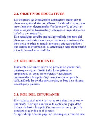 2.2. OBJETIVOS EDUCATIVOS
Los objetivos del conductismo consisten en lograr que el
alumno adquiera destrezas, hábitos o habilidades específicas
ante situaciones determinadas ("saber hacer"), es decir, se
trata de objetivos funcionales y prácticos, o mejor dicho, los
objetivos son operativos.
Este paradigma concibe que hay aprendizaje por parte del
alumno cuando este memoriza y comprende la información,
pero no se le exige en ningún momento que sea creativo o
que elabore la información. El aprendizaje debe manifestarse
a través de conductas medibles.

2.3. ROL DEL DOCENTE
El docente es el sujeto activo del proceso de aprendizaje,
puesto que es quien diseña todos los objetivos de
aprendizaje, así como los ejercicios y actividades
encaminados a la repetición y la memorización para la
realización de las conductas correctas, en base a un sistema
de castigos y premios.

2.4. ROL DEL ESTUDIANTE
El estudiante es el sujeto pasivo, se considera que es como
una "tabla rasa" que está vacío de contenido, y que debe
trabajar en base a la repetición para memorizar y repetir la
conducta requerida por el docente.
Su aprendizaje tiene un papel activo aunque es reactivo ante

 
