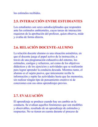 los estímulos recibidos.

2.5. INTERACCIÓN ENTRE ESTUDIANTES
Los estudiantes son seres autodisciplinados que responden
ante los estímulos ambientales, cuyas tareas de interacción
requieren de la aprobación del profesor, quien observa, mide
y evalúa de forma directa.

2.6. RELACIÓN DOCENTE-ALUMNO
La relación docente alumno es una situación asimétrica, en
que el docente juega el papel activo de la instrucción, a
través de una programación exhaustiva del entorno, los
estímulos, castigos y refuerzos, así como de los objetivos
didácticos y de los ejercicios y actividades que se realizarán
para lograr aprender la conducta deseada. Mientras tanto, el
alumno es el sujeto pasivo, que únicamente recibe la
información y repite las actividades hasta que las memoriza,
sin realizar ningún tipo de pensamiento creativo ni de
conexiones con sus otros aprendizajes previos.

2.7. EVALUACIÓN
El aprendizaje se produce cuando hay un cambio en la
conducta. Se evalúan aquellos fenómenos que son medibles
y observables, resultado de un aprendizaje de estímulos y
respuestas. No se tienen en cuenta durante el proceso de

 