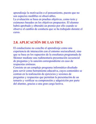 aprendizaje la motivación o el pensamiento, puesto que no
son aspectos medibles ni observables.
La evaluación se basa en pruebas objetivas, como tests y
exámenes basados en los objetivos propuestos. El alumno
habrá aprobado y obtendrá un premio por ello cuando se
observe el cambio de conducta que se ha trabajado durante el
curso.

2.8. APLICACIÓN DE LAS TICS
El conductismo no concibe el aprendizaje como una
experiencia de interacción con el entorno sociocultural, sino
que se basa en los supuestos de la enseñanza programada de
Skinner mediane una rudimentaria presentación secuencial
de preguntas y la sanción correspondiente en caso de
respuestas erróneas.
Consiste en un complejo programa informático diseñado
para servir como herramienta educativa, cuyos contenidos se
centran en la realización de ejercicios y sesiones de
preguntas y respuestas que permitan la presentación de un
temario y verificar su comprensión y adquisición por parte
del alumno, gracias a una gran carga lectiva.

 