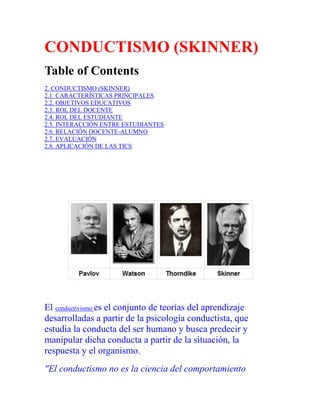 CONDUCTISMO (SKINNER)
Table of Contents
2. CONDUCTISMO (SKINNER)
2.1. CARACTERÍSTICAS PRINCIPALES
2.2. OBJETIVOS EDUCATIVOS
2.3. ROL DEL DOCENTE
2.4. ROL DEL ESTUDIANTE
2.5. INTERACCIÓN ENTRE ESTUDIANTES
2.6. RELACIÓN DOCENTE-ALUMNO
2.7. EVALUACIÓN
2.8. APLICACIÓN DE LAS TICS

El conductivismo es el conjunto de teorías del aprendizaje
desarrolladas a partir de la psicología conductista, que
estudia la conducta del ser humano y busca predecir y
manipular dicha conducta a partir de la situación, la
respuesta y el organismo.
"El conductismo no es la ciencia del comportamiento

 