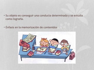 • Su objeto es conseguir una conducta determinada y se estudia
como lograrla.
• Énfasis en la memorización de contenidos
 