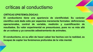críticas al conductismo 
CRÍTICAS EPISTEMOLÓGICAS: 
El conductismo tiene una apariencia de cientificidad. Su carácter 
científico está dado sólo por aspectos meramente formales: definiciones 
operacionales, control de variable, medición y cuantificación de 
resultados. Su valor experimental es presuntuoso, pues no va más allá 
de un exitoso y ya conocido adiestramiento de animales. 
El conductismo, en su afán de hacer calzar los hechos con la realidad, es 
incapaz de captar los fenómenos profundos de la vida mental. 
 