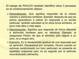 • El trabajo de PAVLOV también identificó otros 3 procesos
en el condicionamiento clásico:
 Generalización. Que significa responder de la misma
manera a estímulos similares. Ejemplo: después de que los
perros aprendieron a salivar en respuesta a un sonido
particular, también salivaban al oír otros tonos similares, un
poco más altos o más bajos.
 Discriminación. Significa que responde de forma diferente
a estímulos similares pero no idénticos. Ejemplo: al
asegurarse Pavlov de que el alimento solo seguía a un
tono, no a ningún otro.
 Extinción. Es la desaparición gradual de una respuesta que
se aprendió. Desaparece por completo. Ocurre cuando un
estímulo condicionado (un tono particular) se presenta en
repetidas ocasiones pero no es seguido por el estímulo
incondicionado (alimento).
 
