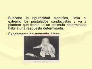 • Buscaba la rigurosidad científica, lleva al
extremo los postulados conductistas y va a
plantear que frente a un estimulo determinado
habría una respuesta determinada.
• Experimento del pequeño Albert.
 