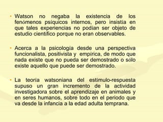 • Watson no negaba la existencia de los
fenómenos psíquicos internos, pero insistía en
que tales experiencias no podían ser objeto de
estudio científico porque no eran observables.
• Acerca a la psicología desde una perspectiva
funcionalista, positivista y empírica, de modo que
nada existe que no pueda ser demostrado o sólo
existe aquello que puede ser demostrado.
• La teoría watsoniana del estímulo-respuesta
supuso un gran incremento de la actividad
investigadora sobre el aprendizaje en animales y
en seres humanos, sobre todo en el periodo que
va desde la infancia a la edad adulta temprana.
 