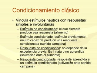 Condicionamiento clásico
• Vincula estímulos neutros con respuestas
simples e involuntarias
– Estímulo no condicionado: el que siempre
produce esa respuesta (alimento)
– Estímulo condicionado: estímulo previamente
neutro capaz de producir una respuesta
condicionada (sonido campana)
– Respuesta no condicionada: no depende de la
experiencia previa. Es innata o no aprendida
(salivación ante el alimento)
– Respuesta condicionada: respuesta aprendida a
un estímulo condicionado (salivación ante sonido
campana)
 
