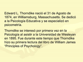 Edward L. Thorndike nació el 31 de Agosto de
1874, en Williamsburg, Massachusetts. Se dedicó
a la Psicología Educativa y se especializó en
psicometría.
Thorndike se interesó por primera vez en la
Psicología al asistir a la Universidad de Wesleyan
en 1895. Fue durante este tiempo que Thorndike
hizo su primera lectura del libro de William James
“Principles of Psychology”.
 