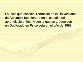 La tesis que escribió Thorndike en la Universidad
de Columbia fue pionera en el estudio del
aprendizaje animal y con la que se graduó con
un Doctorado en Psicología en el año de 1898.
 