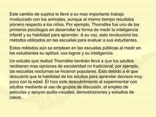 Este cambio de sujetos lo llevó a su mas importante trabajo
involucrado con los animales, aunque al mismo tiempo resultaba
pionero respecto a los niños. Por ejemplo, Thorndike fue uno de los
primeros psicólogos en desarrollar la forma de medir la inteligencia
infantil y su habilidad para aprender. A su vez, esto revolucionó los
métodos utilizados en las escuelas para evaluar a sus estudiantes.
Estos métodos aún se emplean en las escuelas públicas al medir en
los estudiantes su aptitud, sus logros y su inteligencia.
Un estudio que realizó Thorndike también llevó a que los adultos
recibieran mas opciones de escolaridad no tradicional; por ejemplo,
las escuelas nocturnas se hicieron populares. Esto debido a él que
descubrió que la habilidad de los adultos para aprender decrece muy
poco con la edad. Él hizo este descubrimiento al experimentar con
adultos mediante el uso de grupos de discusión, el empleo de
películas y apoyos audio-visuales, demostraciones y estudios de
casos.
 