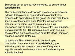 Su trabajo por el que es más conocido, es su teoría del
conexionismo.
Thorndike inicialmente desarrolló esta teoría mediante su
extenso trabajo con el comportamiento animal y los
procesos de aprendizaje de los gatos. Aunque esta teoría
tiene sus antecedentes en la Psicología Conductual
anterior, su principal interés era respecto a las
conexiones que se hacen en la mente entre una situación
y una respuesta (S – R), mientras que la vieja escuela
hacía énfasis en las conexiones entre las ideas (como en
el asociacionismo Británico).
La teoría de Thorndike consistía de tres Leyes
principales. La primera era la Ley del efecto, que
indicaba que la respuesta a una situación que era
seguida de reforzamiento positivo se fortalecería y se
volvería habitual.
 