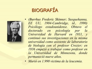 BIOGRAFÍA
• (Burrhus Frederic Skinner; Susquehanna,
EE UU, 1904-Cambridge, id., 1990)
Psicólogo estadounidense. Obtuvo el
doctorado en psicología por la
Universidad de Harvard en 1931, y
continuó sus investigaciones en la misma
universidad como asistente de laboratorio
de biología con el profesor Crozier; en
1936 empezó a trabajar como profesor en
la Universidad de Minnesota, donde
permaneció nueve años.
• Murió en 1.990 victima de la leucemia.
 
