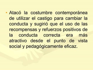 • Atacó la costumbre contemporánea
de utilizar el castigo para cambiar la
conducta y sugirió que el uso de las
recompensas y refuerzos positivos de
la conducta correcta era más
atractivo desde el punto de vista
social y pedagógicamente eficaz.
 