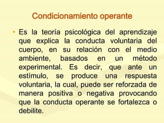 Condicionamiento operante
• Es la teoría psicológica del aprendizaje
que explica la conducta voluntaria del
cuerpo, en su relación con el medio
ambiente, basados en un método
experimental. Es decir, que ante un
estímulo, se produce una respuesta
voluntaria, la cual, puede ser reforzada de
manera positiva o negativa provocando
que la conducta operante se fortalezca o
debilite.
 