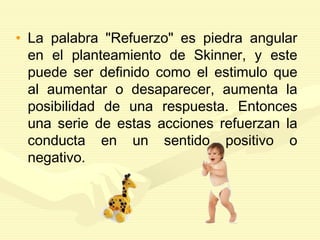 • La palabra "Refuerzo" es piedra angular
en el planteamiento de Skinner, y este
puede ser definido como el estimulo que
al aumentar o desaparecer, aumenta la
posibilidad de una respuesta. Entonces
una serie de estas acciones refuerzan la
conducta en un sentido positivo o
negativo.
 