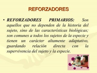 REFORZADORES
• REFORZADORES PRIMARIOS: Son
aquellos que no dependen de la historia del
sujeto, sino de las características biológicas;
son comunes a todos los sujetos de la especie y
tienen un carácter altamente adaptativo,
guardando relación directa con la
supervivencia del sujeto y la especie.
 
