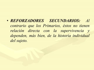 • REFORZADORES SECUNDARIOS: Al
contrario que los Primarios, éstos no tienen
relación directa con la supervivencia y
dependen, más bien, de la historia individual
del sujeto.
 